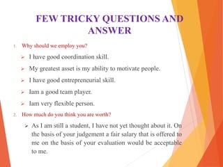 FEW TRICKY QUESTIONS AND
ANSWER
1. Why should we employ you?
 I have good coordination skill.
 My greatest asset is my ability to motivate people.
 I have good entrepreneurial skill.
 Iam a good team player.
 Iam very flexible person.
2. How much do you think you are worth?
 As I am still a student, I have not yet thought about it. On
the basis of your judgement a fair salary that is offered to
me on the basis of your evaluation would be acceptable
to me.
 