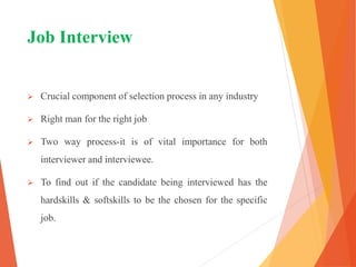 Job Interview
 Crucial component of selection process in any industry
 Right man for the right job
 Two way process-it is of vital importance for both
interviewer and interviewee.
 To find out if the candidate being interviewed has the
hardskills & softskills to be the chosen for the specific
job.
 