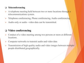  Teleconferencing
 A telephone meeting held between two or more locations through a
telecommunications system.
 Telephone conferencing, Phone conferencing, Audio conferencing
 Audio only or audio –video data can be transmitted.
 Video conferencing
 Conduct of a video meeting among two persons or more at different
locations.
 Computer networks to transmit audio and video data
 Transmission of high quality audio and video images between multiple
people distributed geographically.
 