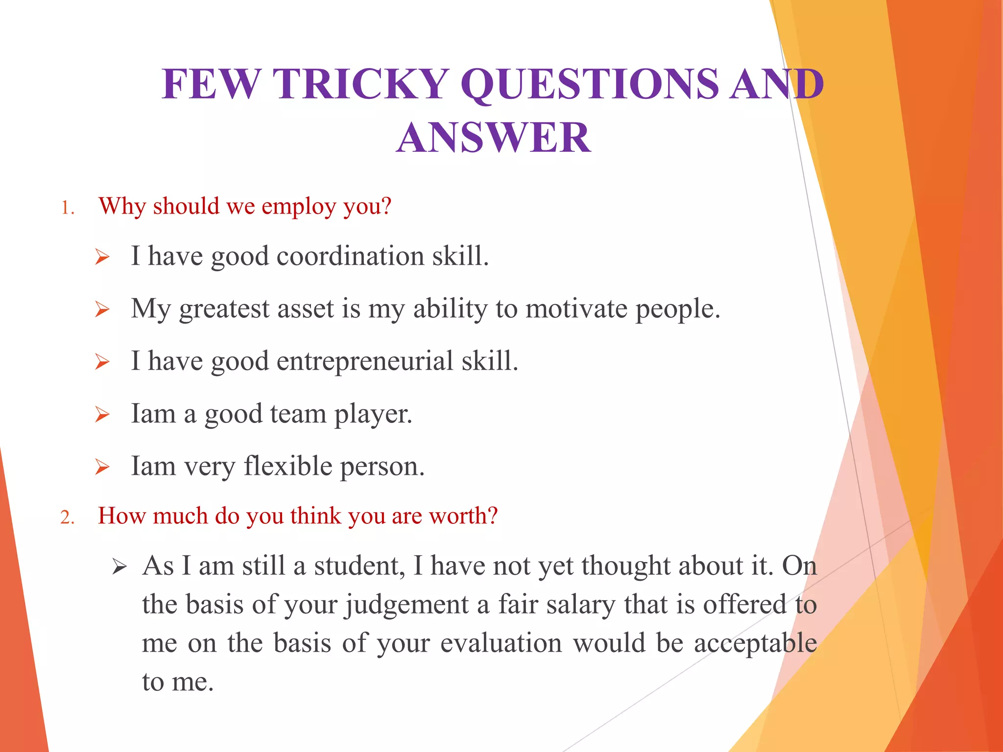 FEW TRICKY QUESTIONS AND
ANSWER
1. Why should we employ you?
 I have good coordination skill.
 My greatest asset is my ability to motivate people.
 I have good entrepreneurial skill.
 Iam a good team player.
 Iam very flexible person.
2. How much do you think you are worth?
 As I am still a student, I have not yet thought about it. On
the basis of your judgement a fair salary that is offered to
me on the basis of your evaluation would be acceptable
to me.
 