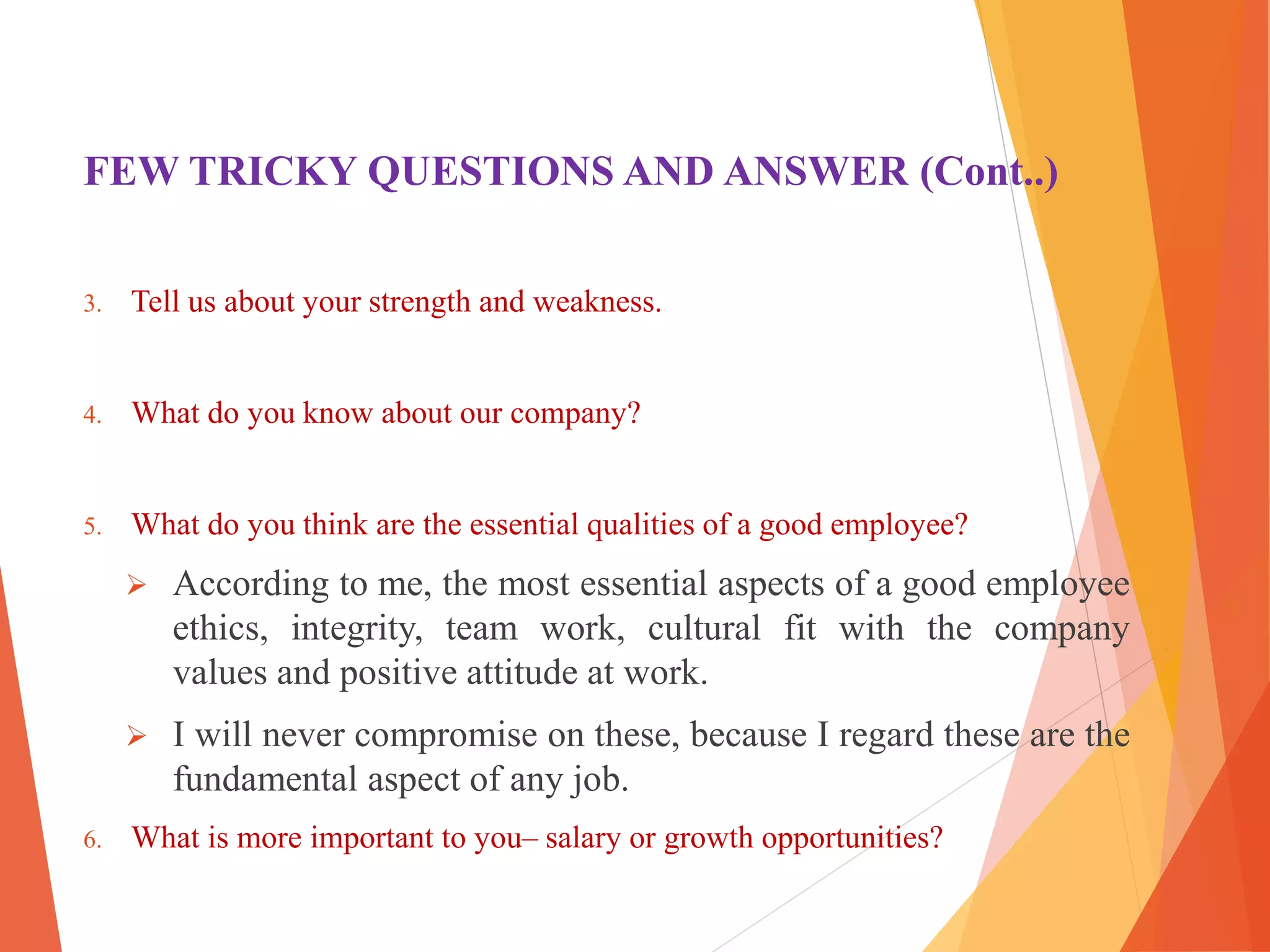 FEW TRICKY QUESTIONS AND ANSWER (Cont..)
3. Tell us about your strength and weakness.
4. What do you know about our company?
5. What do you think are the essential qualities of a good employee?
 According to me, the most essential aspects of a good employee
ethics, integrity, team work, cultural fit with the company
values and positive attitude at work.
 I will never compromise on these, because I regard these are the
fundamental aspect of any job.
6. What is more important to you– salary or growth opportunities?
 