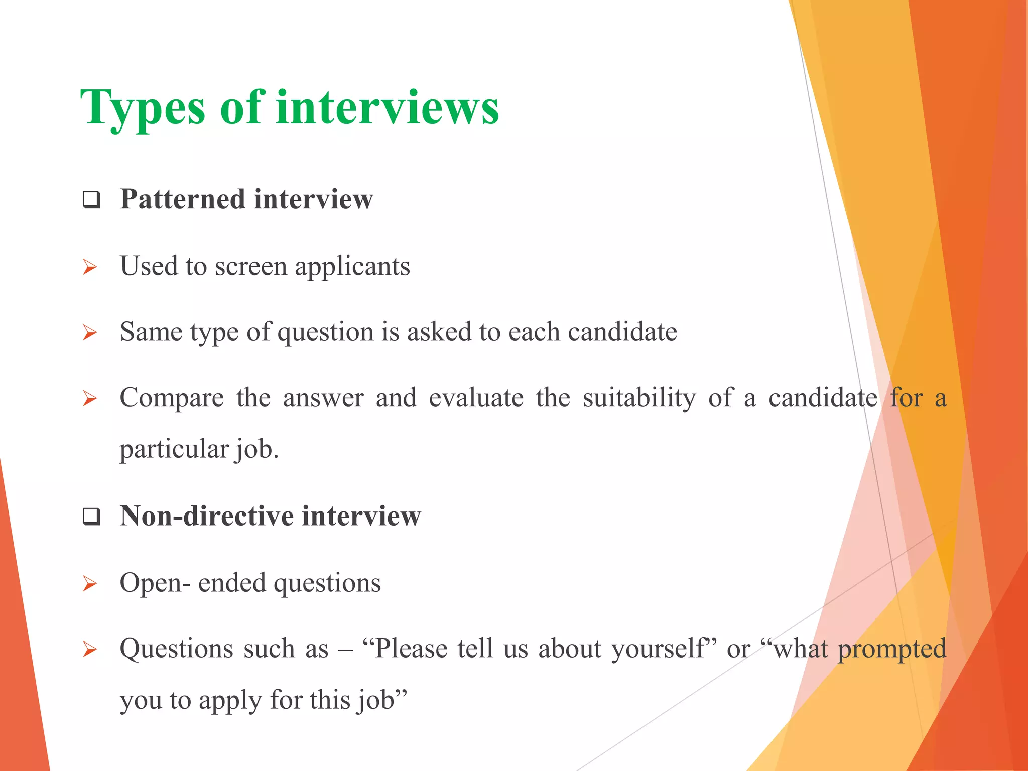 Types of interviews
 Patterned interview
 Used to screen applicants
 Same type of question is asked to each candidate
 Compare the answer and evaluate the suitability of a candidate for a
particular job.
 Non-directive interview
 Open- ended questions
 Questions such as – “Please tell us about yourself” or “what prompted
you to apply for this job”
 