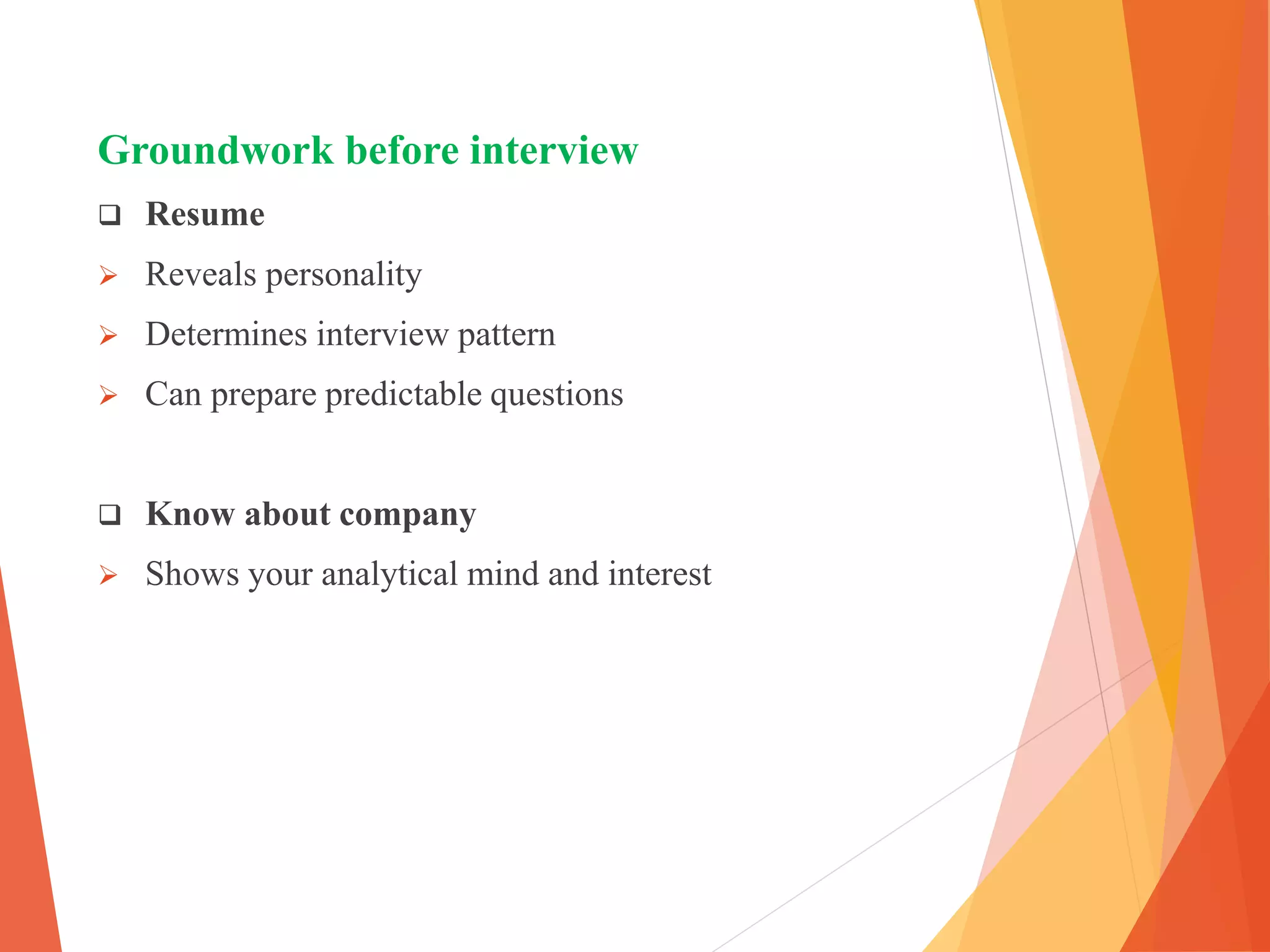 Groundwork before interview
 Resume
 Reveals personality
 Determines interview pattern
 Can prepare predictable questions
 Know about company
 Shows your analytical mind and interest
 