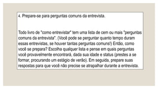 4. Prepare-se para perguntas comuns da entrevista.
Todo livro de "como entrevistar" tem uma lista de cem ou mais "perguntas
comuns da entrevista". (Você pode se perguntar quanto tempo duram
essas entrevistas, se houver tantas perguntas comuns!) Então, como
você se prepara? Escolha qualquer lista e pense em quais perguntas
você provavelmente encontrará, dada sua idade e status (prestes a se
formar, procurando um estágio de verão). Em seguida, prepare suas
respostas para que você não precise se atrapalhar durante a entrevista.
 