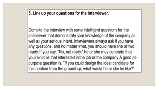 5. Line up your questions for the interviewer.
Come to the interview with some intelligent questions for the
interviewer that demonstrate your knowledge of the company as
well as your serious intent. Interviewers always ask if you have
any questions, and no matter what, you should have one or two
ready. If you say, "No, not really," he or she may conclude that
you're not all that interested in the job or the company. A good all-
purpose question is, "If you could design the ideal candidate for
this position from the ground up, what would he or she be like?"
 