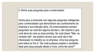 5. Alinhe suas perguntas para o entrevistador.
Venha para a entrevista com algumas perguntas inteligentes
para o entrevistador que demonstram seu conhecimento da
empresa e sua intenção séria. Os entrevistadores sempre
perguntam se você tem alguma dúvida e, não importa o quê,
você deve ter uma ou duas prontas. Se você disser "Não, na
verdade não", ele poderá concluir que você não é tão
interessado no trabalho ou na empresa. Uma boa pergunta
para todos os fins é: "Se você pudesse projetar o candidato
ideal para essa posição desde o início, como ele seria?"
 