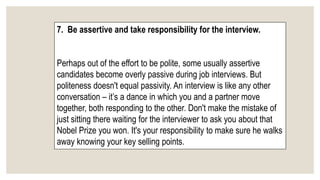 7. Be assertive and take responsibility for the interview.
Perhaps out of the effort to be polite, some usually assertive
candidates become overly passive during job interviews. But
politeness doesn't equal passivity. An interview is like any other
conversation – it’s a dance in which you and a partner move
together, both responding to the other. Don't make the mistake of
just sitting there waiting for the interviewer to ask you about that
Nobel Prize you won. It's your responsibility to make sure he walks
away knowing your key selling points.
 
