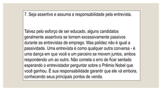 7. Seja assertivo e assuma a responsabilidade pela entrevista.
Talvez pelo esforço de ser educado, alguns candidatos
geralmente assertivos se tornem excessivamente passivos
durante as entrevistas de emprego. Mas polidez não é igual a
passividade. Uma entrevista é como qualquer outra conversa - é
uma dança em que você e um parceiro se movem juntos, ambos
respondendo um ao outro. Não cometa o erro de ficar sentado
esperando o entrevistador perguntar sobre o Prêmio Nobel que
você ganhou. É sua responsabilidade garantir que ele vá embora,
conhecendo seus principais pontos de venda.
 