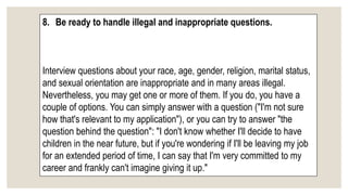 8. Be ready to handle illegal and inappropriate questions.
Interview questions about your race, age, gender, religion, marital status,
and sexual orientation are inappropriate and in many areas illegal.
Nevertheless, you may get one or more of them. If you do, you have a
couple of options. You can simply answer with a question ("I'm not sure
how that's relevant to my application"), or you can try to answer "the
question behind the question": "I don't know whether I'll decide to have
children in the near future, but if you're wondering if I'll be leaving my job
for an extended period of time, I can say that I'm very committed to my
career and frankly can't imagine giving it up."
 