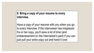 9. Bring a copy of your resume to every
interview.
Have a copy of your resume with you when you go
to every interview. If the interviewer has misplaced
his or her copy, you'll save a lot of time (and
embarrassment on the interviewer's part) if you can
just pull your extra copy out and hand it over.
 