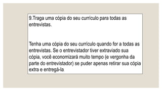 9.Traga uma cópia do seu currículo para todas as
entrevistas.
Tenha uma cópia do seu currículo quando for a todas as
entrevistas. Se o entrevistador tiver extraviado sua
cópia, você economizará muito tempo (e vergonha da
parte do entrevistador) se puder apenas retirar sua cópia
extra e entregá-la.
 