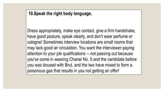 10.Speak the right body language.
Dress appropriately, make eye contact, give a firm handshake,
have good posture, speak clearly, and don't wear perfume or
cologne! Sometimes interview locations are small rooms that
may lack good air circulation. You want the interviewer paying
attention to your job qualifications -- not passing out because
you've come in wearing Chanel No. 5 and the candidate before
you was doused with Brut, and the two have mixed to form a
poisonous gas that results in you not getting an offer!
 