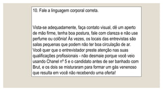 10. Fale a linguagem corporal correta.
Vista-se adequadamente, faça contato visual, dê um aperto
de mão firme, tenha boa postura, fale com clareza e não use
perfume ou colônia! Às vezes, os locais das entrevistas são
salas pequenas que podem não ter boa circulação de ar.
Você quer que o entrevistador preste atenção nas suas
qualificações profissionais - não desmaie porque você veio
usando Chanel nº 5 e o candidato antes de ser banhado com
Brut, e os dois se misturaram para formar um gás venenoso
que resulta em você não recebendo uma oferta!
 