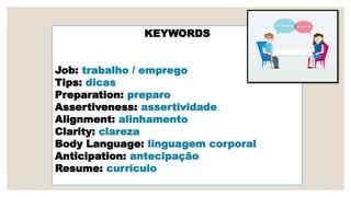 KEYWORDS
Job: trabalho / emprego
Tips: dicas
Preparation: preparo
Assertiveness: assertividade
Alignment: alinhamento
Clarity: clareza
Body Language: linguagem corporal
Anticipation: antecipação
Resume: currículo
 
