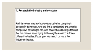 1. Research the industry and company.
An interviewer may ask how you perceive his company's
position in its industry, who the firm's competitors are, what its
competitive advantages are, and how it should best go forward.
For this reason, avoid trying to thoroughly research a dozen
different industries. Focus your job search on just a few
industries instead.
 