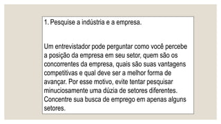 1. Pesquise a indústria e a empresa.
Um entrevistador pode perguntar como você percebe
a posição da empresa em seu setor, quem são os
concorrentes da empresa, quais são suas vantagens
competitivas e qual deve ser a melhor forma de
avançar. Por esse motivo, evite tentar pesquisar
minuciosamente uma dúzia de setores diferentes.
Concentre sua busca de emprego em apenas alguns
setores.
 