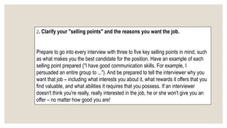 2. Clarify your "selling points" and the reasons you want the job.
Prepare to go into every interview with three to five key selling points in mind, such
as what makes you the best candidate for the position. Have an example of each
selling point prepared ("I have good communication skills. For example, I
persuaded an entire group to ..."). And be prepared to tell the interviewer why you
want that job – including what interests you about it, what rewards it offers that you
find valuable, and what abilities it requires that you possess. If an interviewer
doesn't think you're really, really interested in the job, he or she won't give you an
offer – no matter how good you are!
 