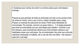 2. Esclareça seus "pontos de venda" e os motivos pelos quais você deseja o
emprego.
Prepare-se para participar de todas as entrevistas com três a cinco pontos-chave
de venda em mente, como o que o torna o melhor candidato para o cargo.
Prepare um exemplo de cada ponto de venda ("Tenho boas habilidades de
comunicação. Por exemplo, convenci um grupo inteiro a ..."). E esteja preparado
para dizer ao entrevistador por que você deseja esse trabalho - incluindo o que
lhe interessa, quais recompensas oferece que você considera valiosas e que
habilidades requer que você possui. Se um entrevistador não achar que você está
realmente interessado no trabalho, ele ou ela não fará uma oferta - não importa o
quão bom você seja!
 