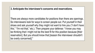 3. Anticipate the interviewer's concerns and reservations.
There are always more candidates for positions than there are openings.
So interviewers look for ways to screen people out. Put yourself in their
shoes and ask yourself why they might not want to hire you (“I don't have
this,” “I'm not that,” etc.). Then prepare your defense: “I know you may
be thinking that I might not be the best fit for this position because [their
reservation]. But you should know that [reason the interviewer shouldn't
be overly concerned]."
 