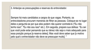 3. Antecipe as preocupações e reservas do entrevistador.
Sempre há mais candidatos a cargos do que vagas. Portanto, os
entrevistadores procuram maneiras de filtrar as pessoas. Coloque-se no lugar
deles e pergunte-se por que eles podem não querer contratá-lo ("Eu não
tenho isso", "Eu não sou isso" etc.). Em seguida, prepare sua defesa: “Eu sei
que você pode estar pensando que eu talvez não seja o mais adequado para
essa posição porque [a reserva deles]. Mas você deve saber que [o motivo
pelo qual o entrevistador não deve se preocupar muito]. "
 