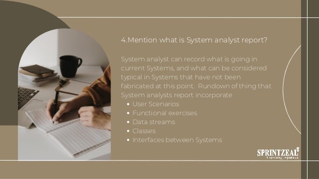 User Scenarios
Functional exercises
Data streams
Classes
Interfaces between Systems
4.Mention what is System analyst report?
System analyst can record what is going in
current Systems, and what can be considered
typical in Systems that have not been
fabricated at this point. Rundown of thing that
System analysts report incorporate
 