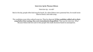 Interview tip by Thomas Edison
Interview tip – no salt!
Back in his day, people often had soup for lunch. So, when Edison met a potential hire, he would invite
them to lunch, and order soup.
The candidates most often ordered soup too. Then he observed. If the candidate added salt to their
soup before first tasting, they were immediately disqualified. That was the interview. Why?
Because Edison did not want to hire people who made decisions based on assumptions.
 