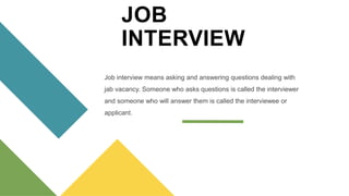 JOB
INTERVIEW
Job interview means asking and answering questions dealing with
jab vacancy. Someone who asks questions is called the interviewer
and someone who will answer them is called the interviewee or
applicant.
 