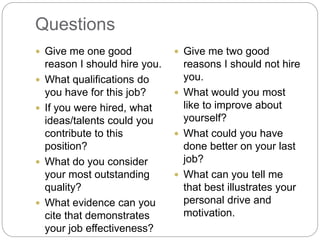 Questions
 Give me one good
reason I should hire you.
 What qualifications do
you have for this job?
 If you were hired, what
ideas/talents could you
contribute to this
position?
 What do you consider
your most outstanding
quality?
 What evidence can you
cite that demonstrates
your job effectiveness?
 Give me two good
reasons I should not hire
you.
 What would you most
like to improve about
yourself?
 What could you have
done better on your last
job?
 What can you tell me
that best illustrates your
personal drive and
motivation.
 