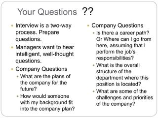 Your Questions
 Interview is a two-way
process. Prepare
questions.
 Managers want to hear
intelligent, well-thought
questions.
 Company Questions
 What are the plans of
the company for the
future?
 How would someone
with my background fit
into the company plan?
 Company Questions
 Is there a career path?
Or Where can I go from
here, assuming that I
perform the job’s
responsibilities?
 What is the overall
structure of the
department where this
position is located?
 What are some of the
challenges and priorities
of the company?
??
 
