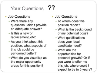 Your Questions
 Job Questions
 Were there any
questions I didn’t provide
an adequate answer?
 Is this a new or
replacement job?
 As you think about this
position, what aspects of
this job could be
performed better?
 What do you visualize as
the major opportunity
areas for this position?
 Job Questions
 To whom does this
position report?
 What is the background
of my potential boss?
 What qualifications
does your ideal
candidate need?
 What are the
opportunities for
personal growth? Or If
you were to offer me
this job, where could I
expect to be in 5 years?
??
 