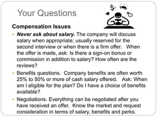 Your Questions
Compensation Issues
 Never ask about salary. The company will discuss
salary when appropriate; usually reserved for the
second interview or when there is a firm offer. When
the offer is made, ask: Is there a sign-on bonus or
commission in addition to salary? How often are the
reviews?
 Benefits questions. Company benefits are often worth
25% to 50% or more of cash salary offered. Ask: When
am I eligible for the plan? Do I have a choice of benefits
available?
 Negotiations. Everything can be negotiated after you
have received an offer. Know the market and request
consideration in terms of salary, benefits and perks.
 
