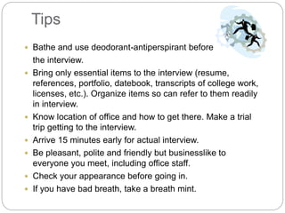 Tips
 Bathe and use deodorant-antiperspirant before
the interview.
 Bring only essential items to the interview (resume,
references, portfolio, datebook, transcripts of college work,
licenses, etc.). Organize items so can refer to them readily
in interview.
 Know location of office and how to get there. Make a trial
trip getting to the interview.
 Arrive 15 minutes early for actual interview.
 Be pleasant, polite and friendly but businesslike to
everyone you meet, including office staff.
 Check your appearance before going in.
 If you have bad breath, take a breath mint.
 