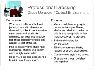 Professional Dressing
Dress Up even if Casual Environment
For women
 Wear a suit, skirt and tailored
jacket, dress with sleeves, or
dress with jacket in conservative
style, color and fabric. Be
feminine, but business-like. Do
not dress sensually unless sex
appeal is part of the job.
 Hair in conservative style; nails
manicured, short to mid-length,
clear or light color polish.
 Keep make-up and accessories
to minimum; less is more.
For men
 Wear a suit, blue or gray, in
conservative style. Blazer,
slacks and shirt with collar but
w/o tie are acceptable in few
instances. Freshly pressed.
 Shirts solid color; ties
conservative.
 Eliminate earrings, flashy
jewelry or strong after-shave.
 Conservative style hair, beard.
 Dress style shoes, polished
and repaired.
 