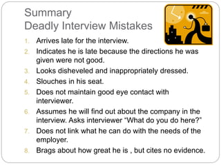 Summary
Deadly Interview Mistakes
1. Arrives late for the interview.
2. Indicates he is late because the directions he was
given were not good.
3. Looks disheveled and inappropriately dressed.
4. Slouches in his seat.
5. Does not maintain good eye contact with
interviewer.
6. Assumes he will find out about the company in the
interview. Asks interviewer “What do you do here?”
7. Does not link what he can do with the needs of the
employer.
8. Brags about how great he is , but cites no evidence.
 