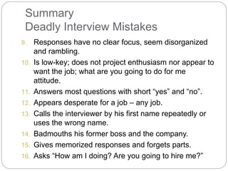 Summary
Deadly Interview Mistakes
9. Responses have no clear focus, seem disorganized
and rambling.
10. Is low-key; does not project enthusiasm nor appear to
want the job; what are you going to do for me
attitude.
11. Answers most questions with short “yes” and “no”.
12. Appears desperate for a job – any job.
13. Calls the interviewer by his first name repeatedly or
uses the wrong name.
14. Badmouths his former boss and the company.
15. Gives memorized responses and forgets parts.
16. Asks “How am I doing? Are you going to hire me?”
 