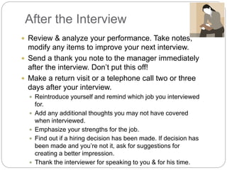 After the Interview
 Review & analyze your performance. Take notes,
modify any items to improve your next interview.
 Send a thank you note to the manager immediately
after the interview. Don’t put this off!
 Make a return visit or a telephone call two or three
days after your interview.
 Reintroduce yourself and remind which job you interviewed
for.
 Add any additional thoughts you may not have covered
when interviewed.
 Emphasize your strengths for the job.
 Find out if a hiring decision has been made. If decision has
been made and you’re not it, ask for suggestions for
creating a better impression.
 Thank the interviewer for speaking to you & for his time.
 