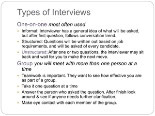 Types of Interviews
One-on-one most often used
 Informal: Interviewer has a general idea of what will be asked,
but after first question, follows conversation trend.
 Structured: Questions will be written out based on job
requirements, and will be asked of every candidate.
 Unstructured: After one or two questions, the interviewer may sit
back and wait for you to make the next move.
Group you will meet with more than one person at a
time
 Teamwork is important. They want to see how effective you are
as part of a group.
 Take it one question at a time
 Answer the person who asked the question. After finish look
around & see if anyone needs further clarification.
 Make eye contact with each member of the group.
 