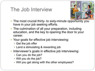 The Job Interview
 The most crucial thirty- to sixty-minute opportunity you
have in your job seeking efforts.
 The culmination of all your preparation, including
education, and the key to opening the door to your
career.
 Your goals for effective job interviewing:
 Get the job offer
 Land a stimulating & rewarding job
 Interviewer’s goals in effective job interviewing:
 Can you do the job?
 Will you do the job?
 Will you get along with the other employees?
 