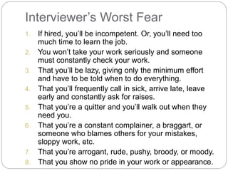 Interviewer’s Worst Fear
1. If hired, you’ll be incompetent. Or, you’ll need too
much time to learn the job.
2. You won’t take your work seriously and someone
must constantly check your work.
3. That you’ll be lazy, giving only the minimum effort
and have to be told when to do everything.
4. That you’ll frequently call in sick, arrive late, leave
early and constantly ask for raises.
5. That you’re a quitter and you’ll walk out when they
need you.
6. That you’re a constant complainer, a braggart, or
someone who blames others for your mistakes,
sloppy work, etc.
7. That you’re arrogant, rude, pushy, broody, or moody.
8. That you show no pride in your work or appearance.
 