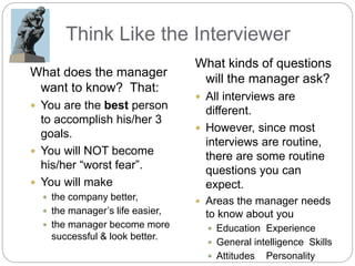 Think Like the Interviewer
What does the manager
want to know? That:
 You are the best person
to accomplish his/her 3
goals.
 You will NOT become
his/her “worst fear”.
 You will make
 the company better,
 the manager’s life easier,
 the manager become more
successful & look better.
What kinds of questions
will the manager ask?
 All interviews are
different.
 However, since most
interviews are routine,
there are some routine
questions you can
expect.
 Areas the manager needs
to know about you
 Education Experience
 General intelligence Skills
 Attitudes Personality
 