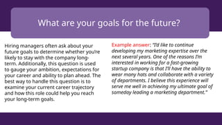 What are your goals for the future?
Hiring managers often ask about your
future goals to determine whether you’re
likely to stay with the company long-
term. Additionally, this question is used
to gauge your ambition, expectations for
your career and ability to plan ahead. The
best way to handle this question is to
examine your current career trajectory
and how this role could help you reach
your long-term goals.
Example answer: “I’d like to continue
developing my marketing expertise over the
next several years. One of the reasons I’m
interested in working for a fast-growing
startup company is that I’ll have the ability to
wear many hats and collaborate with a variety
of departments. I believe this experience will
serve me well in achieving my ultimate goal of
someday leading a marketing department.”
 