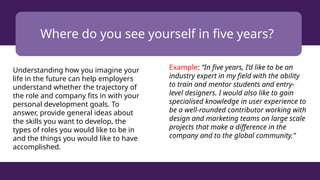 Where do you see yourself in five years?
Understanding how you imagine your
life in the future can help employers
understand whether the trajectory of
the role and company fits in with your
personal development goals. To
answer, provide general ideas about
the skills you want to develop, the
types of roles you would like to be in
and the things you would like to have
accomplished.
Example: “In five years, I’d like to be an
industry expert in my field with the ability
to train and mentor students and entry-
level designers. I would also like to gain
specialised knowledge in user experience to
be a well-rounded contributor working with
design and marketing teams on large scale
projects that make a difference in the
company and to the global community.”
 