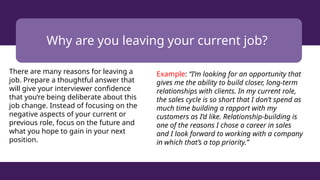 Why are you leaving your current job?
There are many reasons for leaving a
job. Prepare a thoughtful answer that
will give your interviewer confidence
that you’re being deliberate about this
job change. Instead of focusing on the
negative aspects of your current or
previous role, focus on the future and
what you hope to gain in your next
position.
Example: “I’m looking for an opportunity that
gives me the ability to build closer, long-term
relationships with clients. In my current role,
the sales cycle is so short that I don’t spend as
much time building a rapport with my
customers as I’d like. Relationship-building is
one of the reasons I chose a career in sales
and I look forward to working with a company
in which that’s a top priority.”
 