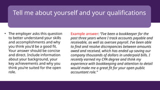 Tell me about yourself and your qualifications
• The employer asks this question
to better understand your skills
and accomplishments and why
you think you'd be a good fit.
Your answer should be concise
and direct. Include information
about your background, your
key achievements and why you
think you’re suited for the open
role.
Example answer: “I’ve been a bookkeeper for the
past three years where I track accounts payable and
receivable, as well as oversee payroll. I’ve been able
to find and resolve discrepancies between amounts
owed and received, which has ended up saving our
company thousands of dollars in underpaid bills. I
recently earned my CPA degree and think my
experience with bookkeeping and attention to detail
would make me a great fit for your open public
accountant role.”
 