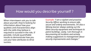 How would you describe yourself ?
When interviewers ask you to talk
about yourself, they’re looking for
information about how your
qualities and characteristics align
with the skills they believe is
required to succeed in the role. If
possible, include quantifiable
results to demonstrate how you
use your best attributes to drive
success.
Example: “I am a vigilant and proactive
Security Officer working to ensure safe,
secure and orderly environments. I’m also a
lifelong learner always seeking out the
latest security equipment and techniques to
patrol buildings. Lastly, I am thorough in
documenting all incidents and actively
making suggestions to management about
security improvements and changes.”
 