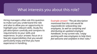 What interests you about this role?
Hiring managers often ask this question
to make sure you understand the role
and also to allow you an opportunity to
highlight your relevant skills. Study the
job description carefully and compare its
requirements to your skills and
experience. In your answer, focus on a
few job responsibilities that you would
particularly enjoy and that you have
experience in handling.
Example answer: “The job description
mentioned that this role would be
responsible for onboarding new
employees, as well as compiling and
distributing an updated employee
handbook. In my current role, I enjoy
working with new employees to help them
feel welcome and confident in their roles.”
 