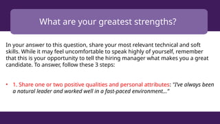 What are your greatest strengths?
In your answer to this question, share your most relevant technical and soft
skills. While it may feel uncomfortable to speak highly of yourself, remember
that this is your opportunity to tell the hiring manager what makes you a great
candidate. To answer, follow these 3 steps:
• 1. Share one or two positive qualities and personal attributes: "I’ve always been
a natural leader and worked well in a fast-paced environment...”
 