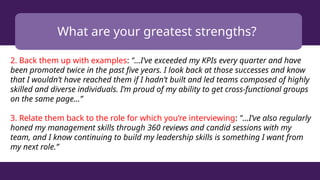 What are your greatest strengths?
2. Back them up with examples: "...I’ve exceeded my KPIs every quarter and have
been promoted twice in the past five years. I look back at those successes and know
that I wouldn’t have reached them if I hadn’t built and led teams composed of highly
skilled and diverse individuals. I’m proud of my ability to get cross-functional groups
on the same page...”
3. Relate them back to the role for which you’re interviewing: "...I’ve also regularly
honed my management skills through 360 reviews and candid sessions with my
team, and I know continuing to build my leadership skills is something I want from
my next role.”
 