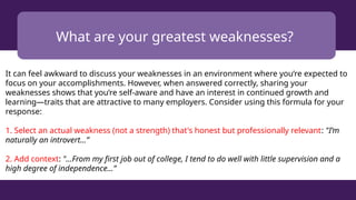 What are your greatest weaknesses?
It can feel awkward to discuss your weaknesses in an environment where you’re expected to
focus on your accomplishments. However, when answered correctly, sharing your
weaknesses shows that you’re self-aware and have an interest in continued growth and
learning—traits that are attractive to many employers. Consider using this formula for your
response:
1. Select an actual weakness (not a strength) that's honest but professionally relevant: "I’m
naturally an introvert...”
2. Add context: "...From my first job out of college, I tend to do well with little supervision and a
high degree of independence...”
 