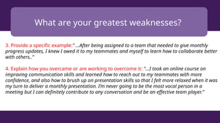 What are your greatest weaknesses?
3. Provide a specific example:" ...After being assigned to a team that needed to give monthly
progress updates, I knew I owed it to my teammates and myself to learn how to collaborate better
with others..”
4. Explain how you overcame or are working to overcome it: "...I took an online course on
improving communication skills and learned how to reach out to my teammates with more
confidence, and also how to brush up on presentation skills so that I felt more relaxed when it was
my turn to deliver a monthly presentation. I’m never going to be the most vocal person in a
meeting but I can definitely contribute to any conversation and be an effective team player.”
 
